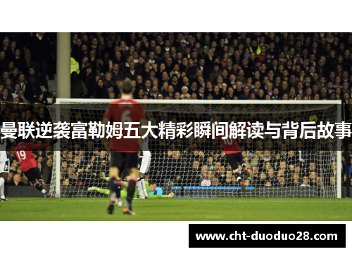 曼联逆袭富勒姆五大精彩瞬间解读与背后故事 曼联逆袭富勒姆五大精彩瞬间解读与背后故事