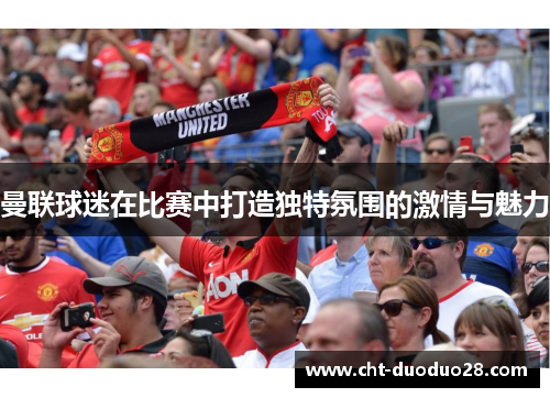 曼联球迷在比赛中打造独特氛围的激情与魅力 曼联球迷在比赛中打造独特氛围的激情与魅力