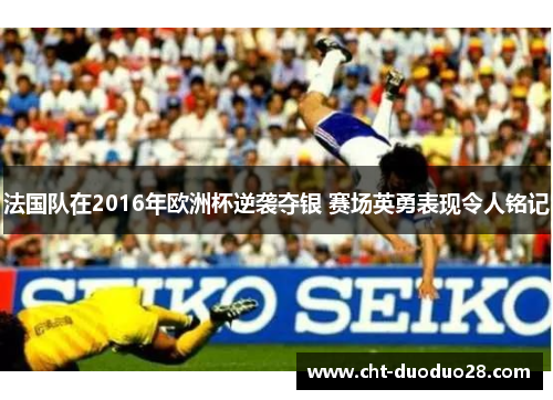 法国队在2016年欧洲杯逆袭夺银 赛场英勇表现令人铭记 法国队在2016年欧洲杯逆袭夺银 赛场英勇表现令人铭记