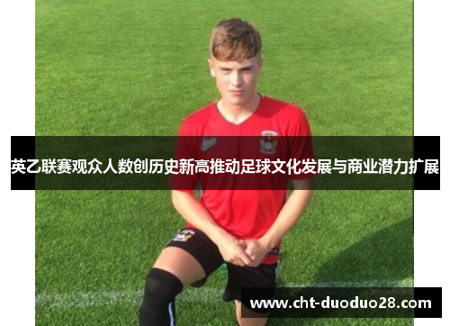 英乙联赛观众人数创历史新高推动足球文化发展与商业潜力扩展