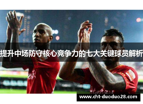 提升中场防守核心竞争力的七大关键球员解析 提升中场防守核心竞争力的七大关键球员解析