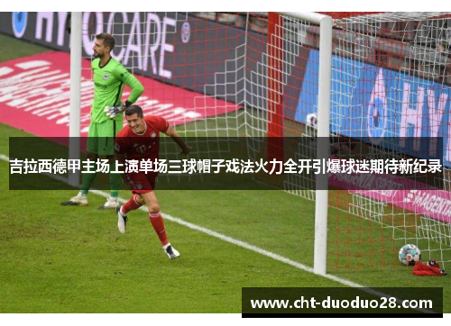 吉拉西德甲主场上演单场三球帽子戏法火力全开引爆球迷期待新纪录