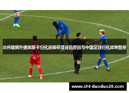 沧州雄狮外援奥斯卡归化进展停滞背后原因与中国足球归化政策前景
