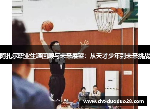 阿扎尔职业生涯回顾与未来展望:从天才少年到未来挑战 阿扎尔职业生涯回顾与未来展望:从天才少年到未来挑战