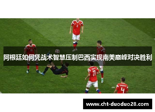 阿根廷如何凭战术智慧压制巴西实现南美巅峰对决胜利 阿根廷如何凭战术智慧压制巴西实现南美巅峰对决胜利